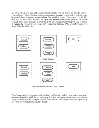 has never before been accessed. In our example, initially you can access any objects. Suppose
you read from a file on Suchard. A subsequent request for access to any bank or to SAS would
be granted, but a request to access Cadbury files would be denied. Your next access, of SAS
data, does not affect future accesses. But if you then access a file on Credit Lyonnais, you will be
blocked from future accesses to Deutsche Bank or Citicorp. From that point on, as shown
in Figure 5-5, you can access objects only concerning Suchard, SAS, Credit Lyonnais, or a
newly defined conflict class.
The Chinese Wall is a commercially inspired confidentiality policy. It is unlike most other
commercial policies, which focus on integrity. It is also interesting because access permissions
change dynamically: As a subject accesses some objects, other objects that would previously
have been accessible are subsequently denied.
 