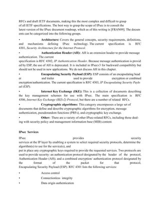 RFCs and draft IETF documents, making this the most complex and difficult to grasp
of all IETF specifications. The best way to grasp the scope of IPsec is to consult the
latest version of the IPsec document roadmap, which as of this writing is [FRAN09]. The docum
ents can be categorized into the following groups.
• Architecture: Covers the general concepts, security requirements, definitions,
and mechanisms defining IPsec technology. The current specification is RFC
4301, Security Architecture for the Internet Protocol.
• Authentication Header (AH): AH is an extension header to provide message
authentication. The current
specification is RFC 4302, IP Authentication Header. Because message authentication is provid
ed by ESP, the use of AH is deprecated. It is included in IPsecv3 for backward compatibility but
should not be used in new applications. We do not discuss AH in this chapter.
• Encapsulating Security Payload (ESP): ESP consists of an encapsulating head
er and trailer used to provide encryption or combined
encryption/authentication. The current specification is RFC 4303, IP Encapsulating Security Paylo
ad (ESP).
• Internet Key Exchange (IKE): This is a collection of documents describing
the key management schemes for use with IPsec. The main specification is RFC
4306, Internet Key Exchange (IKEv2) Protocol, but there are a number of related RFCs.
• Cryptographic algorithms: This category encompasses a large set of
documents that define and describe cryptographic algorithms for encryption, message
authentication, pseudorandom functions (PRFs), and cryptographic key exchange.
• Other: There are a variety of other IPsec-related RFCs, including those deal-
ing with security policy and management information base (MIB) content.
IPsec Services
IPsec provides security
services at the IP layer by enabling a system to select required security protocols, determine the
algorithm(s) to use for the service(s), and
put in place any cryptographic keys required to provide the requested services. Two protocols are
used to provide security: an authentication protocol designated by the header of the protocol,
Authentication Header (AH); and a combined encryption/ authentication protocol designated by
the format of the packet for that protocol,
Encapsulating Security Payload (ESP). RFC 4301 lists the following services:
• Access control
• Connectionless integrity
• Data origin authentication
 