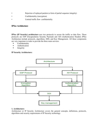 • Rejection of replayed packets (a form of partial sequence integrity)
• Confidentiality (encryption)
• Limited traffic flow confidentiality
IPSec Architecture
IPSec (IP Security) architecture uses two protocols to secure the traffic or data flow. These
protocols are ESP (Encapsulation Security Payload) and AH (Authentication Header). IPSec
Architecture include protocols, algorithms, DOI, and Key Management. All these components
are very important in order to provide the three main services:
 Confidentiality
 Authentication
 Integirity
IP Security Architecture:
1. Architecture:
Architecture or IP Security Architecture covers the general concepts, definitions, protocols,
algorithms and security requirements of IP Security technology.
 