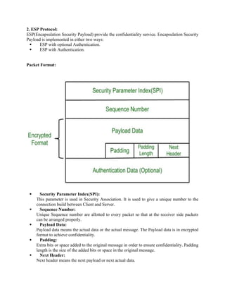 2. ESP Protocol:
ESP(Encapsulation Security Payload) provide the confidentiality service. Encapsulation Security
Payload is implemented in either two ways:
 ESP with optional Authentication.
 ESP with Authentication.
Packet Format:
 Security Parameter Index(SPI):
This parameter is used in Security Association. It is used to give a unique number to the
connection build between Client and Server.
 Sequence Number:
Unique Sequence number are allotted to every packet so that at the receiver side packets
can be arranged properly.
 Payload Data:
Payload data means the actual data or the actual message. The Payload data is in encrypted
format to achieve confidentiality.
 Padding:
Extra bits or space added to the original message in order to ensure confidentiality. Padding
length is the size of the added bits or space in the original message.
 Next Header:
Next header means the next payload or next actual data.
 