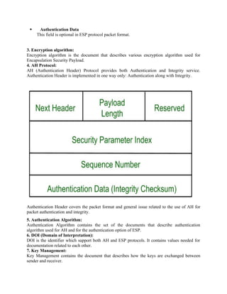  Authentication Data
This field is optional in ESP protocol packet format.
3. Encryption algorithm:
Encryption algorithm is the document that describes various encryption algorithm used for
Encapsulation Security Payload.
4. AH Protocol:
AH (Authentication Header) Protocol provides both Authentication and Integrity service.
Authentication Header is implemented in one way only: Authentication along with Integrity.
Authentication Header covers the packet format and general issue related to the use of AH for
packet authentication and integrity.
5. Authentication Algorithm:
Authentication Algorithm contains the set of the documents that describe authentication
algorithm used for AH and for the authentication option of ESP.
6. DOI (Domain of Interpretation):
DOI is the identifier which support both AH and ESP protocols. It contains values needed for
documentation related to each other.
7. Key Management:
Key Management contains the document that describes how the keys are exchanged between
sender and receiver.
 