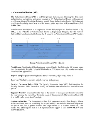 Authentication Header (AH):
The Authentication Header (AH) is an IPSec protocol that provides data integrity, data origin
authentication, and optional anti-replay services to IP. Authentication Header (AH) does not
provide any data confidentiality (Data encryption). Since Authentication Header (AH) does not
provide confidentiality, there is no need for an encryption algorithm. AH protocol is specified
in RFC 2402.
Authentication Header (AH) is an IP protocol and has been assigned the protocol number 51 by
IANA. In the IP header of Authentication Header (AH) protected datagram, the 8-bit protocol
field will be 51, indicating that following the IP header is an Authentication Header (AH) header.
Figure: Authentication Header (AH) - Header
Next Header: Next header field points to next protocol header that follows the AH header. It can
be a Encapsulating Security Payload (ESP) header, a TCP header or a UDP header (depending
on the network application).
Payload Length: specifies the length of AH in 32-bit words (4-byte units), minus 2.
Reserved: This field is currently set to 0, reserved for future use.
Security Parameter Index (SPI): The Security Parameter Index (SPI) field contains the
Security Parameter Index, is used to identify the security association used to authenticate this
packet.
Sequence Number: Sequence Number field is the number of messages sent from the sender to
the receiver using the current SA. The initial value of the counter is 1. The function of this field
is to enable replay protection, if required.
Authentication Data: The Authentication Data field contains the result of the Integrity Check
Value calculation, that can be used by the receiver to check the authentication and integrity of
the packet. This field is padded to make total length of the AH is an exact number of 32-bit
words. RFC 2402 requires that all AH implementations support at least HMAC-MD5-96 and
HMAC-SHA1-96.
 