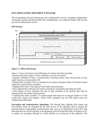 ENCAPSULATING SECURITY PAYLOAD
The Encapsulating Security Payload provides confidentiality services, including confidentiality
of message contents and limited traffic flow confidentiality. As an optional feature, ESP can also
provide an authentication service.
ESP Format:
Figure 1.7. IPSec ESP format
Figure 1.7 shows the format of an ESP packet. It contains the following fields:
• Security Parameters Index (32 bits): Identifies a security association.
• Sequence Number (32 bits): A monotonically increasing counter value; this provides an anti-
replay function, as discussed for AH.
• Payload Data (variable): This is a transport-level segment (transport mode) or IP packet (tunnel
mode) that is protected by encryption.
• Padding (0255 bytes): The purpose of this field is discussed later.
• Pad Length (8 bits): Indicates the number of pad bytes immediately preceding this field.
• Next Header (8 bits): Identifies the type of data contained in the payload data field by
identifying the first header in that payload
• Authentication Data (variable): A variable-length field (must be an integral number of 32-bit
words) that contains the Integrity. Check Value computed over the ESP packet minus the
Authentication Data field.
Encryption and Authentication Algorithms: The Payload Data, Padding, Pad Length, and
Next Header fields are encrypted by the ESP service. If the algorithm used to encrypt the
payload requires cryptographic synchronization data, such as an initialization vector (IV), then
these data may be carried explicitly at the beginning of the Payload Data field. If included, an IV
is usually not encrypted, although it is often referred to as being part of the ciphertext. The
 