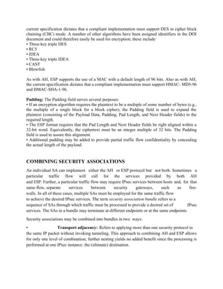 current specification dictates that a compliant implementation must support DES in cipher block
chaining (CBC) mode. A number of other algorithms have been assigned identifiers in the DOI
document and could therefore easily be used for encryption; these include
• Three-key triple DES
• RC5
• IDEA
• Three-key triple IDEA
• CAST
• Blowfish
As with AH, ESP supports the use of a MAC with a default length of 96 bits. Also as with AH,
the current specification dictates that a compliant implementation must support HMAC- MD5-96
and HMAC-SHA-1-96.
Padding: The Padding field serves several purposes:
• If an encryption algorithm requires the plaintext to be a multiple of some number of bytes (e.g.,
the multiple of a single block for a block cipher), the Padding field is used to expand the
plaintext (consisting of the Payload Data, Padding, Pad Length, and Next Header fields) to the
required length.
• The ESP format requires that the Pad Length and Next Header fields be right aligned within a
32-bit word. Equivalently, the ciphertext must be an integer multiple of 32 bits. The Padding
field is used to assure this alignment.
• Additional padding may be added to provide partial traffic flow confidentiality by concealing
the actual length of the payload.
COMBINING SECURITY ASSOCIATIONS
An individual SA can implement either the AH or ESP protocol but not both. Sometimes a
particular traffic flow will call for the services provided by both AH
and ESP. Further, a particular traffic flow may require IPsec services between hosts and, for that
same flow, separate services between security gateways, such as fire-
walls. In all of these cases, multiple SAs must be employed for the same traffic flow
to achieve the desired IPsec services. The term security association bundle refers to a
sequence of SAs through which traffic must be processed to provide a desired set of IPsec
services. The SAs in a bundle may terminate at different endpoints or at the same endpoints.
Security associations may be combined into bundles in two ways:
• Transport adjacency: Refers to applying more than one security protocol to
the same IP packet without invoking tunneling. This approach to combining AH and ESP allows
for only one level of combination; further nesting yields no added benefit since the processing is
performed at one IPsec instance: the (ultimate) destination.
 