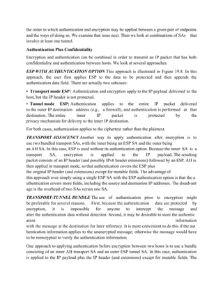 the order in which authentication and encryption may be applied between a given pair of endpoints
and the ways of doing so. We examine that issue next. Then we look at combinations of SAs that
involve at least one tunnel.
Authentication Plus Confidentiality
Encryption and authentication can be combined in order to transmit an IP packet that has both
confidentiality and authentication between hosts. We look at several approaches.
ESP WITH AUTHENTICATION OPTION This approach is illustrated in Figure 19.8. In this
approach, the user first applies ESP to the data to be protected and then appends the
authentication data field. There are actually two subcases:
• Transport mode ESP: Authentication and encryption apply to the IP payload delivered to the
host, but the IP header is not protected.
• Tunnel mode ESP: Authentication applies to the entire IP packet delivered
to the outer IP destination address (e.g., a firewall), and authentication is performed at that
destination. The entire inner IP packet is protected by the
privacy mechanism for delivery to the inner IP destination.
For both cases, authentication applies to the ciphertext rather than the plaintext.
TRANSPORT ADJACENCY Another way to apply authentication after encryption is to
use two bundled transport SAs, with the inner being an ESP SA and the outer being
an AH SA. In this case, ESP is used without its authentication option. Because the inner SA is a
transport SA, encryption is applied to the IP payload. The resulting
packet consists of an IP header (and possibly IPv6 header extensions) followed by an ESP. AH is
then applied in transport mode, so that authentication covers the ESP plus
the original IP header (and extensions) except for mutable fields. The advantage of
this approach over simply using a single ESP SA with the ESP authentication option is that the a
uthentication covers more fields, including the source and destination IP addresses. The disadvant
age is the overhead of two SAs versus one SA.
TRANSPORT-TUNNEL BUNDLE The use of authentication prior to encryption might
be preferable for several reasons. First, because the authentication data are protected by
encryption, it is impossible for anyone to intercept the message and
alter the authentication data without detection. Second, it may be desirable to store the authentic
ation information
with the message at the destination for later reference. It is more convenient to do this if the aut
hentication information applies to the unencrypted message; otherwise the message would have
to be reencrypted to verify the authentication information.
One approach to applying authentication before encryption between two hosts is to use a bundle
consisting of an inner AH transport SA and an outer ESP tunnel SA. In this case, authentication
is applied to the IP payload plus the IP header (and extensions) except for mutable fields. The
 