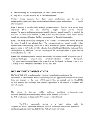 c. ESP followed by AH in transport mode (an ESP SA inside an AH SA)
d. Any one of a, b, or c inside an AH or ESP in tunnel mode
We have already discussed how these various combinations can be used to
support authentication, encryption, authentication before encryption, and authenti- cation
after encryption.
Case 2. Security is provided only between gateways (routers, firewalls, etc.) and no hosts
implement IPsec. This case illustrates simple virtual private network
support. The security architecture document specifies that only a single tunnel SA is needed for
this case. The tunnel could support AH, ESP, or ESP with the authenti- cation option. Nested
tunnels are not required, because the IPsec services apply to the entire inner packet.
Case 3. This builds on case 2 by adding end-to-end security. The same combi- nations discussed
for cases 1 and 2 are allowed here. The gateway-to-gateway tunnel provides either
authentication, confidentiality, or both for all traffic between end systems. When the gateway-to-
gateway tunnel is ESP, it also provides a limited form of traffic confidentiality. Individual hosts
can implement any additional IPsec ser- vices required for given applications or given users by
means of end-to-end SAs.
Case 4. This provides support for a remote host that uses the Internet to reach an organization’s fir
ewall and then to gain access to some server or workstation behind the firewall.
Only tunnel mode is required between the remote host and the firewall. As in case 1, one or two
SAs may be used between the remote host and the local host.
WEB SECURITY CONSIDERATIONS
The World Wide Web is fundamentally a client/server application running over the
Internet and TCP/IP intranets. As such, the security tools and approaches discussed so far in this
book are relevant to the issue of Web security. But, as pointed out in [GARF02],
the Web presents new challenges not generally appreciated in the context of computer and
network security.
The Internet is two-way. Unlike traditional publishing environments—even
electronic publishing systems involving teletext, voice response, or fax-back—
the Web is vulnerable to attacks on the Web servers over the Internet.
• The Web is increasingly serving as a highly visible outlet for
corporate and product information and as the platform for business transactions. Reputations
can be damaged and money can be lost if the Web servers are subverted.
 