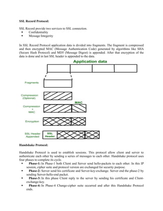 SSL Record Protocol:
SSL Record provide two services to SSL connection.
 Confidentiality
 Message Integerity
In SSL Record Protocol application data is divided into fragments. The fragment is compressed
and then encrypted MAC (Message Authentication Code) generated by algorithms like SHA
(Secure Hash Protocol) and MD5 (Message Digest) is appended. After that encryption of the
data is done and in last SSL header is appended to the data.
Handshake Protocol:
Handshake Protocol is used to establish sessions. This protocol allow client and server to
authenticate each other by sending a series of messages to each other. Handshake protocol uses
four phases to complete its cycle.
 Phase-1: In Phase-1 both Client and Server send hello-packets to each other. In this IP
session, cipher suite and protocol version are exchanged for security purpose.
 Phase-2: Server send his certificate and Server-key-exchange. Server end the phase-2 by
sending Server-hello-end packet.
 Phase-3: In this phase Client reply to the server by sending his certificate and Client-
exchange-key.
 Phase-4: In Phase-4 Change-cipher suite occurred and after this Handshake Protocol
ends.
 