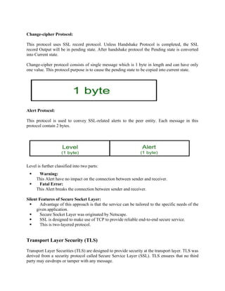 Change-cipher Protocol:
This protocol uses SSL record protocol. Unless Handshake Protocol is completed, the SSL
record Output will be in pending state. After handshake protocol the Pending state is converted
into Current state.
Change-cipher protocol consists of single message which is 1 byte in length and can have only
one value. This protocol purpose is to cause the pending state to be copied into current state.
Alert Protocol:
This protocol is used to convey SSL-related alerts to the peer entity. Each message in this
protocol contain 2 bytes.
Level is further classified into two parts:
 Warning:
This Alert have no impact on the connection between sender and receiver.
 Fatal Error:
This Alert breaks the connection between sender and receiver.
Silent Features of Secure Socket Layer:
 Advantage of this approach is that the service can be tailored to the specific needs of the
given application.
 Secure Socket Layer was originated by Netscape.
 SSL is designed to make use of TCP to provide reliable end-to-end secure service.
 This is two-layered protocol.
Transport Layer Security (TLS)
Transport Layer Securities (TLS) are designed to provide security at the transport layer. TLS was
derived from a security protocol called Secure Service Layer (SSL). TLS ensures that no third
party may eavdrops or tamper with any message.
 
