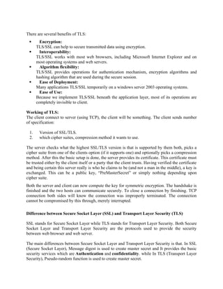 There are several benefits of TLS:
 Encryption:
TLS/SSL can help to secure transmitted data using encryption.
 Interoperability:
TLS/SSL works with most web browsers, including Microsoft Internet Explorer and on
most operating systems and web servers.
 Algorithm flexibility:
TLS/SSL provides operations for authentication mechanism, encryption algorithms and
hashing algorithm that are used during the secure session.
 Ease of Deployment:
Many applications TLS/SSL temporarily on a windows server 2003 operating systems.
 Ease of Use:
Because we implement TLS/SSL beneath the application layer, most of its operations are
completely invisible to client.
Working of TLS:
The client connect to server (using TCP), the client will be something. The client sends number
of specification:
1. Version of SSL/TLS.
2. which cipher suites, compression method it wants to use.
The server checks what the highest SSL/TLS version is that is supported by them both, picks a
cipher suite from one of the clients option (if it supports one) and optionally picks a compression
method. After this the basic setup is done, the server provides its certificate. This certificate must
be trusted either by the client itself or a party that the client trusts. Having verified the certificate
and being certain this server really is who he claims to be (and not a man in the middle), a key is
exchanged. This can be a public key, “PreMasterSecret” or simply nothing depending upon
cipher suite.
Both the server and client can now compute the key for symmetric encryption. The handshake is
finished and the two hosts can communicate securely. To close a connection by finishing. TCP
connection both sides will know the connection was improperly terminated. The connection
cannot be compromised by this through, merely interrupted.
Difference between Secure Socket Layer (SSL) and Transport Layer Security (TLS)
SSL stands for Secure Socket Layer while TLS stands for Transport Layer Security. Both Secure
Socket Layer and Transport Layer Security are the protocols used to provide the security
between web browser and web server.
The main differences between Secure Socket Layer and Transport Layer Security is that. In SSL
(Secure Socket Layer), Message digest is used to create master secret and It provides the basic
security services which are Authentication and confidentiality. while In TLS (Transport Layer
Security), Pseudo-random function is used to create master secret.
 