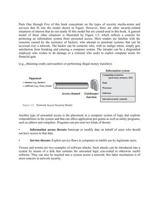 Parts One through Five of this book concentrate on the types of security mecha-nisms and
services that fit into the model shown in Figure. However, there are other security-related
situations of interest that do not neatly fit this model but are consid-ered in this book. A general
model of these other situations is illustrated by Figure 1.5, which reflects a concern for
protecting an information system from unwanted access. Most readers are familiar with the
concerns caused by the existence of hackers, who attempt to penetrate systems that can be
accessed over a network. The hacker can be someone who, with no malign intent, simply gets
satisfaction from breaking and entering a computer system. The intruder can be a disgruntled
employee who wishes to do damage or a criminal who seeks to exploit computer assets for
financial gain
(e.g., obtaining credit card numbers or performing illegal money transfers).
Another type of unwanted access is the placement in a computer system of logic that exploits
vulnerabilities in the system and that can affect application pro-grams as well as utility programs,
such as editors and compilers. Programs can pre-sent two kinds of threats:
• Information access threats: Intercept or modify data on behalf of users who should
not have access to that data.
• Service threats: Exploit service flaws in computers to inhibit use by legitimate users.
Viruses and worms are two examples of software attacks. Such attacks can be introduced into a
system by means of a disk that contains the unwanted logic con-cealed in otherwise useful
software. They can also be inserted into a system across a network; this latter mechanism is of
more concern in network security.
 