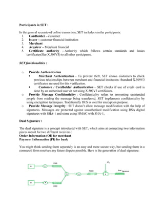 Participants in SET :
In the general scenario of online transaction, SET includes similar participants:
1. Cardholder – customer
2. Issuer – customer financial institution
3. Merchant
4. Acquirer – Merchant financial
5. Certificate authority – Authority which follows certain standards and issues
certificates(like X.509V3) to all other participants.
SET functionalities :
o Provide Authentication
 Merchant Authentication – To prevent theft, SET allows customers to check
previous relationships between merchant and financial institution. Standard X.509V3
certificates are used for this verification.
 Customer / Cardholder Authentication – SET checks if use of credit card is
done by an authorized user or not using X.509V3 certificates.
o Provide Message Confidentiality : Confidentiality refers to preventing unintended
people from reading the message being transferred. SET implements confidentiality by
using encryption techniques. Traditionally DES is used for encryption purpose.
o Provide Message Integrity : SET doesn’t allow message modification with the help of
signatures. Messages are protected against unauthorized modification using RSA digital
signatures with SHA-1 and some using HMAC with SHA-1,
Dual Signature :
The dual signature is a concept introduced with SET, which aims at connecting two information
pieces meant for two different receivers :
Order Information (OI) for merchant
Payment Information (PI) for bank
You might think sending them separately is an easy and more secure way, but sending them in a
connected form resolves any future dispute possible. Here is the generation of dual signature:
 