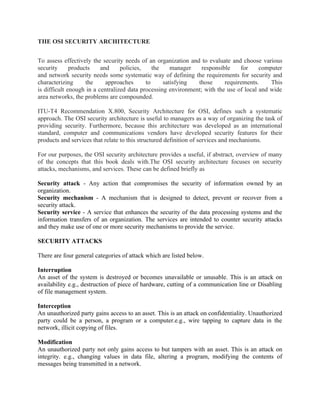 THE OSI SECURITY ARCHITECTURE
To assess effectively the security needs of an organization and to evaluate and choose various
security products and policies, the manager responsible for computer
and network security needs some systematic way of defining the requirements for security and
characterizing the approaches to satisfying those requirements. This
is difficult enough in a centralized data processing environment; with the use of local and wide
area networks, the problems are compounded.
ITU-T4 Recommendation X.800, Security Architecture for OSI, defines such a systematic
approach. The OSI security architecture is useful to managers as a way of organizing the task of
providing security. Furthermore, because this architecture was developed as an international
standard, computer and communications vendors have developed security features for their
products and services that relate to this structured definition of services and mechanisms.
For our purposes, the OSI security architecture provides a useful, if abstract, overview of many
of the concepts that this book deals with.The OSI security architecture focuses on security
attacks, mechanisms, and services. These can be defined briefly as
Security attack - Any action that compromises the security of information owned by an
organization.
Security mechanism - A mechanism that is designed to detect, prevent or recover from a
security attack.
Security service - A service that enhances the security of the data processing systems and the
information transfers of an organization. The services are intended to counter security attacks
and they make use of one or more security mechanisms to provide the service.
SECURITY ATTACKS
There are four general categories of attack which are listed below.
Interruption
An asset of the system is destroyed or becomes unavailable or unusable. This is an attack on
availability e.g., destruction of piece of hardware, cutting of a communication line or Disabling
of file management system.
Interception
An unauthorized party gains access to an asset. This is an attack on confidentiality. Unauthorized
party could be a person, a program or a computer.e.g., wire tapping to capture data in the
network, illicit copying of files.
Modification
An unauthorized party not only gains access to but tampers with an asset. This is an attack on
integrity. e.g., changing values in data file, altering a program, modifying the contents of
messages being transmitted in a network.
 