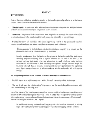 UNIT - V
INTRUDERS
One of the most publicized attacks to security is the intruder, generally referred to as hacker or
cracker. Three classes of intruders are as follows:
· Masquerader – an individual who is not authorized to use the computer and who penetrates a
system s access controls to exploit a legitimate user s account.
‟s access controls to exploit a legitimate user‟s account. ‟s access controls to exploit a legitimate user‟s account.
· Misfeasor – a legitimate user who accesses data, programs, or resources for which such access
is not authorized, or who is authorized for such access but misuse his or her privileges.
· Clandestine user – an individual who seizes supervisory control of the system and uses this
control to evade auditing and access controls or to suppress audit collection.
The masquerader is likely to be an outsider; the misfeasor generally is an insider; and the
clandestine user can be either an outsider or an insider.
Intruder attacks range from the benign to the serious. At the benign end of the scale, there
are many people who simply wish to explore internets and see what is out there. At the
serious end are individuals who are attempting to read privileged data, perform
unauthorized modifications to data, or disrupt the system. Benign intruders might be
tolerable, although they do consume resources and may slow performance for legitimate
users. However there is no way in advance to know whether an intruder will be benign or
malign.
An analysis of previous attack revealed that there were two levels of hackers:
· The high levels were sophisticated users with a thorough knowledge of the technology.
· The low levels were the „foot soldiers who merely use the supplied cracking programs with
‟s access controls to exploit a legitimate user‟s account.
little understanding of how they work.
one of the results of the growing awareness of the intruder problem has been the establishment of
a number of Computer Emergency Response Teams (CERT). these co-operative ventures collect
information about system vulnerabilities and disseminate it to systems managers. Unfortunately,
hackers can also gain access to CERT reports.
In addition to running password cracking programs, the intruders attempted to modify
login software to enable them to capture passwords of users logging onto the systems.
 