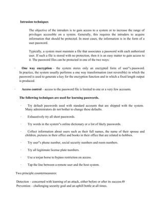 Intrusion techniques
The objective of the intruders is to gain access to a system or to increase the range of
privileges accessible on a system. Generally, this requires the intruders to acquire
information that should be protected. In most cases, the information is in the form of a
user password.
Typically, a system must maintain a file that associates a password with each authorized
user. If such a file is stored with no protection, then it is an easy matter to gain access to
it. The password files can be protected in one of the two ways:
· One way encryption – the system stores only an encrypted form of user s
‟s access controls to exploit a legitimate user‟s account. password.
In practice, the system usually performs a one way transformation (not reversible) in which the
password is used to generate a key for the encryption function and in which a fixed length output
is produced.
· Access control – access to the password file is limited to one or a very few accounts.
The following techniques are used for learning passwords.
· Try default passwords used with standard accounts that are shipped with the system.
Many administrators do not bother to change these defaults.
· Exhaustively try all short passwords.
· Try words in the system s online dictionary or a list of likely passwords.
‟s access controls to exploit a legitimate user‟s account.
· Collect information about users such as their full names, the name of their spouse and
children, pictures in their office and books in their office that are related to hobbies.
· Try user s phone number, social security numbers and room numbers.
‟s access controls to exploit a legitimate user‟s account.
· Try all legitimate license plate numbers.
· Use a torjan horse to bypass restriction on access.
· Tap the line between a remote user and the host system.
Two principle countermeasures:
Detection – concerned with learning of an attack, either before or after its success.
Prevention – challenging security goal and an uphill bottle at all times.
 