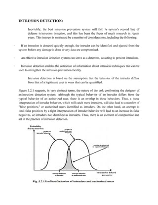 INTRUSION DETECTION:
Inevitably, the best intrusion prevention system will fail. A system's second line of
defense is intrusion detection, and this has been the focus of much research in recent
years. This interest is motivated by a number of considerations, including the following:
· If an intrusion is detected quickly enough, the intruder can be identified and ejected from the
system before any damage is done or any data are compromised.
· An effective intrusion detection system can serve as a deterrent, so acting to prevent intrusions.
· Intrusion detection enables the collection of information about intrusion techniques that can be
used to strengthen the intrusion prevention facility.
Intrusion detection is based on the assumption that the behavior of the intruder differs
from that of a legitimate user in ways that can be quantified.
Figure 5.2.1 suggests, in very abstract terms, the nature of the task confronting the designer of
an intrusion detection system. Although the typical behavior of an intruder differs from the
typical behavior of an authorized user, there is an overlap in these behaviors. Thus, a loose
interpretation of intruder behavior, which will catch more intruders, will also lead to a number of
"false positives," or authorized users identified as intruders. On the other hand, an attempt to
limit false positives by a tight interpretation of intruder behavior will lead to an increase in false
negatives, or intruders not identified as intruders. Thus, there is an element of compromise and
art in the practice of intrusion detection.
 