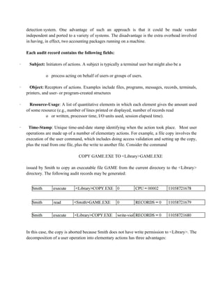 detection system. One advantage of such an approach is that it could be made vendor
independent and ported to a variety of systems. The disadvantage is the extra overhead involved
in having, in effect, two accounting packages running on a machine.
Each audit record contains the following fields:
· Subject: Initiators of actions. A subject is typically a terminal user but might also be a
o process acting on behalf of users or groups of users.
· Object: Receptors of actions. Examples include files, programs, messages, records, terminals,
printers, and user- or program-created structures
· Resource-Usage: A list of quantitative elements in which each element gives the amount used
of some resource (e.g., number of lines printed or displayed, number of records read
o or written, processor time, I/O units used, session elapsed time).
· Time-Stamp: Unique time-and-date stamp identifying when the action took place. Most user
operations are made up of a number of elementary actions. For example, a file copy involves the
execution of the user command, which includes doing access validation and setting up the copy,
plus the read from one file, plus the write to another file. Consider the command
COPY GAME.EXE TO <Library>GAME.EXE
issued by Smith to copy an executable file GAME from the current directory to the <Library>
directory. The following audit records may be generated:
In this case, the copy is aborted because Smith does not have write permission to <Library>. The
decomposition of a user operation into elementary actions has three advantages:
 