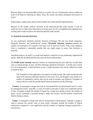 Because objects are the protectable entities in a system, the use of elementary actions enables an
audit of all behavior affecting an object. Thus, the system can detect attempted subversions of
access
Single-object, single-action audit records simplify the model and the implementation.
Because of the simple, uniform structure of the detection-specific audit records, it may be
relatively easy to obtain this information or at least part of it by a straightforward mapping from
existing native audit records to the detection-specific audit records.
1.1 Statistical Anomaly Detection:
As was mentioned, statistical anomaly detection techniques fall into two broad categories:
threshold detection and profile-based systems. Threshold detection involves counting the
number of occurrences of a specific event type over an interval of time. If the count surpasses
what is considered a reasonable number that one might expect to occur, then intrusion is
assumed.
Threshold analysis, by itself, is a crude and ineffective detector of even moderately sophisticated
attacks. Both the threshold and the time interval must be determined.
1.2 Profile-based anomaly detection focuses on characterizing the past behavior of individual
users or related groups of users and then detecting significant deviations. A profile may consist
of a set of parameters, so that deviation on just a single parameter may not be sufficient in itself
to signal an alert.
The foundation of this approach is an analysis of audit records. The audit records provide
input to the intrusion detection function in two ways. First, the designer must decide on a
number of quantitative metrics that can be used to measure user behavior. Examples of
metrics that are useful for profile-based intrusion detection are the following:
· Counter: A nonnegative integer that may be incremented but not decremented until it is reset
by management action. Typically, a count of certain event types is kept over a particular period
of time. Examples include the number of logins by a single user during an hour, the number of
times a given command is executed during a single user session, and the number of password
failures during a minute.
· Gauge: A nonnegative integer that may be incremented or decremented. Typically, a gauge is
used to measure the current value of some entity. Examples include the number of logical
connections assigned to a user application and the number of outgoing messages queued for a
user process.
 