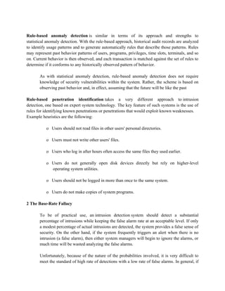 Rule-based anomaly detection is similar in terms of its approach and strengths to
statistical anomaly detection. With the rule-based approach, historical audit records are analyzed
to identify usage patterns and to generate automatically rules that describe those patterns. Rules
may represent past behavior patterns of users, programs, privileges, time slots, terminals, and so
on. Current behavior is then observed, and each transaction is matched against the set of rules to
determine if it conforms to any historically observed pattern of behavior.
As with statistical anomaly detection, rule-based anomaly detection does not require
knowledge of security vulnerabilities within the system. Rather, the scheme is based on
observing past behavior and, in effect, assuming that the future will be like the past
Rule-based penetration identification takes a very different approach to intrusion
detection, one based on expert system technology. The key feature of such systems is the use of
rules for identifying known penetrations or penetrations that would exploit known weaknesses.
Example heuristics are the following:
o Users should not read files in other users' personal directories.
o Users must not write other users' files.
o Users who log in after hours often access the same files they used earlier.
o Users do not generally open disk devices directly but rely on higher-level
operating system utilities.
o Users should not be logged in more than once to the same system.
o Users do not make copies of system programs.
2 The Base-Rate Fallacy
To be of practical use, an intrusion detection system should detect a substantial
percentage of intrusions while keeping the false alarm rate at an acceptable level. If only
a modest percentage of actual intrusions are detected, the system provides a false sense of
security. On the other hand, if the system frequently triggers an alert when there is no
intrusion (a false alarm), then either system managers will begin to ignore the alarms, or
much time will be wasted analyzing the false alarms.
Unfortunately, because of the nature of the probabilities involved, it is very difficult to
meet the standard of high rate of detections with a low rate of false alarms. In general, if
 