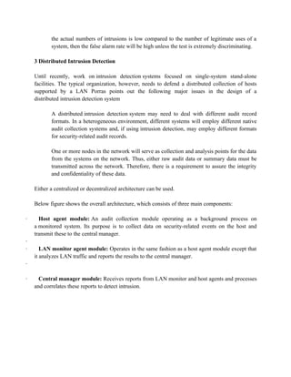 the actual numbers of intrusions is low compared to the number of legitimate uses of a
system, then the false alarm rate will be high unless the test is extremely discriminating.
3 Distributed Intrusion Detection
Until recently, work on intrusion detection systems focused on single-system stand-alone
facilities. The typical organization, however, needs to defend a distributed collection of hosts
supported by a LAN Porras points out the following major issues in the design of a
distributed intrusion detection system
A distributed intrusion detection system may need to deal with different audit record
formats. In a heterogeneous environment, different systems will employ different native
audit collection systems and, if using intrusion detection, may employ different formats
for security-related audit records.
One or more nodes in the network will serve as collection and analysis points for the data
from the systems on the network. Thus, either raw audit data or summary data must be
transmitted across the network. Therefore, there is a requirement to assure the integrity
and confidentiality of these data.
Either a centralized or decentralized architecture can be used.
Below figure shows the overall architecture, which consists of three main components:
· Host agent module: An audit collection module operating as a background process on
a monitored system. Its purpose is to collect data on security-related events on the host and
transmit these to the central manager.
·
· LAN monitor agent module: Operates in the same fashion as a host agent module except that
it analyzes LAN traffic and reports the results to the central manager.
·
· Central manager module: Receives reports from LAN monitor and host agents and processes
and correlates these reports to detect intrusion.
 