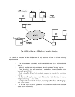 The scheme is designed to be independent of any operating system or system auditing
implementation.
· The agent captures each audit record produced by the native audit collection
system.
· A filter is applied that retains only those records that are of security interest.
· These records are then reformatted into a standardized format referred to as the
host audit record (HAR).
· Next, a template-driven logic module analyzes the records for suspicious
activity.
· At the lowestlevel, the agent scans for notable events that are of interest
independent of any past events.
· Examplesinclude failed file accesses, accessing system files, and changing a
file's access control.
· At the next higher level, the agent looks for sequences of events, such as known
attack atterns (signatures).
 