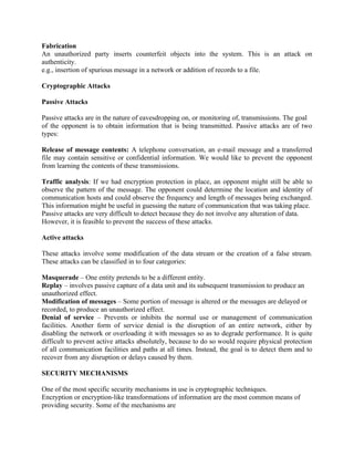 Fabrication
An unauthorized party inserts counterfeit objects into the system. This is an attack on
authenticity.
e.g., insertion of spurious message in a network or addition of records to a file.
Cryptographic Attacks
Passive Attacks
Passive attacks are in the nature of eavesdropping on, or monitoring of, transmissions. The goal
of the opponent is to obtain information that is being transmitted. Passive attacks are of two
types:
Release of message contents: A telephone conversation, an e-mail message and a transferred
file may contain sensitive or confidential information. We would like to prevent the opponent
from learning the contents of these transmissions.
Traffic analysis: If we had encryption protection in place, an opponent might still be able to
observe the pattern of the message. The opponent could determine the location and identity of
communication hosts and could observe the frequency and length of messages being exchanged.
This information might be useful in guessing the nature of communication that was taking place.
Passive attacks are very difficult to detect because they do not involve any alteration of data.
However, it is feasible to prevent the success of these attacks.
Active attacks
These attacks involve some modification of the data stream or the creation of a false stream.
These attacks can be classified in to four categories:
Masquerade – One entity pretends to be a different entity.
Replay – involves passive capture of a data unit and its subsequent transmission to produce an
unauthorized effect.
Modification of messages – Some portion of message is altered or the messages are delayed or
recorded, to produce an unauthorized effect.
Denial of service – Prevents or inhibits the normal use or management of communication
facilities. Another form of service denial is the disruption of an entire network, either by
disabling the network or overloading it with messages so as to degrade performance. It is quite
difficult to prevent active attacks absolutely, because to do so would require physical protection
of all communication facilities and paths at all times. Instead, the goal is to detect them and to
recover from any disruption or delays caused by them.
SECURITY MECHANISMS
One of the most specific security mechanisms in use is cryptographic techniques.
Encryption or encryption-like transformations of information are the most common means of
providing security. Some of the mechanisms are
 