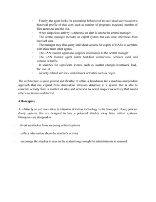 · Finally, the agent looks for anomalous behavior of an individual user based on a
historical profile of that user, such as number of programs executed, number of
files accessed, and the like.
· When suspicious activity is detected, an alert is sent to the central manager.
· The central manager includes an expert system that can draw inferences from
received data.
· The manager may also query individual systems for copies of HARs to correlate
with those from other agents.
· The LAN monitor agent also supplies information to the central manager.
· The LAN monitor agent audits host-host connections, services used, and
volume of traffic.
· It searches for significant events, such as sudden changes in network load,
the use of
· security-related services, and network activities such as rlogin.
The architecture is quite general and flexible. It offers a foundation for a machine-independent
approach that can expand from stand-alone intrusion detection to a system that is able to
correlate activity from a number of sites and networks to detect suspicious activity that would
otherwise remain undetected.
4 Honeypots
A relatively recent innovation in intrusion detection technology is the honeypot. Honeypots are
decoy systems that are designed to lure a potential attacker away from critical systems.
Honeypots are designed to
· divert an attacker from accessing critical systems
· collect information about the attacker's activity
· encourage the attacker to stay on the system long enough for administrators to respond
 