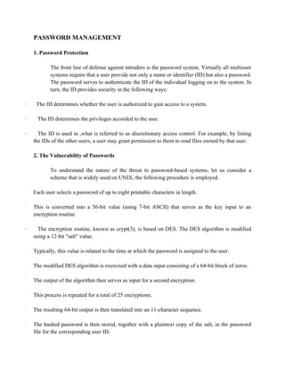 PASSWORD MANAGEMENT
1. Password Protection
The front line of defense against intruders is the password system. Virtually all multiuser
systems require that a user provide not only a name or identifier (ID) but also a password.
The password serves to authenticate the ID of the individual logging on to the system. In
turn, the ID provides security in the following ways:
· The ID determines whether the user is authorized to gain access to a system.
· The ID determines the privileges accorded to the user.
· The ID is used in ,what is referred to as discretionary access control. For example, by listing
the IDs of the other users, a user may grant permission to them to read files owned by that user.
2. The Vulnerability of Passwords
To understand the nature of the threat to password-based systems, let us consider a
scheme that is widely used on UNIX, the following procedure is employed.
·
Each user selects a password of up to eight printable characters in length.
·
This is converted into a 56-bit value (using 7-bit ASCII) that serves as the key input to an
encryption routine.
· The encryption routine, known as crypt(3), is based on DES. The DES algorithm is modified
using a 12-bit "salt" value.
·
Typically, this value is related to the time at which the password is assigned to the user.
·
The modified DES algorithm is exercised with a data input consisting of a 64-bit block of zeros.
·
The output of the algorithm then serves as input for a second encryption.
·
This process is repeated for a total of 25 encryptions.
·
The resulting 64-bit output is then translated into an 11-character sequence.
·
The hashed password is then stored, together with a plaintext copy of the salt, in the password
file for the corresponding user ID.
 