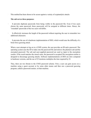 ·
This method has been shown to be secure against a variety of cryptanalytic attacks
The salt serves three purposes:
· It prevents duplicate passwords from being visible in the password file. Even if two users
choose the same password, those passwords will be assigned at different times. Hence, the
"extended" passwords of the two users will differ.
· It effectively increases the length of the password without requiring the user to remember two
additional characters.
· It prevents the use of a hardware implementation of DES, which would ease the difficulty of a
brute-force guessing attack.
When a user attempts to log on to a UNIX system, the user provides an ID and a password. The
operating system uses the ID to index into the password file and retrieve the plaintext salt and the
encrypted password. The salt and user-supplied password are used as input to the encryption
routine. If the result matches the stored value, the password is accepted.The encryption routine is
designed to discourage guessing attacks. Software implementations of DES are slow compared
to hardware versions, and the use of 25 iterations multiplies the time required by 25.
Thus, there are two threats to the UNIX password scheme. First, a user can gain access on a
machine using a guest account or by some other means and then run a password guessing
program, called a password cracker, on that machine.
 