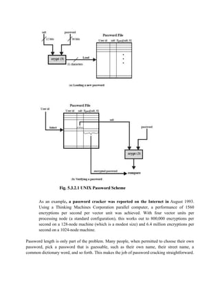 As an example, a password cracker was reported on the Internet in August 1993.
Using a Thinking Machines Corporation parallel computer, a performance of 1560
encryptions per second per vector unit was achieved. With four vector units per
processing node (a standard configuration), this works out to 800,000 encryptions per
second on a 128-node machine (which is a modest size) and 6.4 million encryptions per
second on a 1024-node machine.
Password length is only part of the problem. Many people, when permitted to choose their own
password, pick a password that is guessable, such as their own name, their street name, a
common dictionary word, and so forth. This makes the job of password cracking straightforward.
 