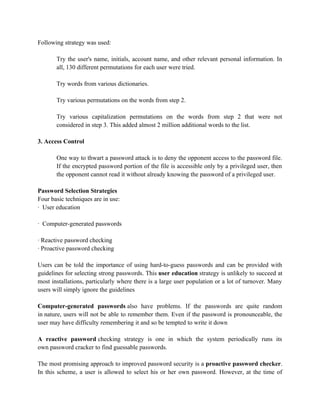 Following strategy was used:
Try the user's name, initials, account name, and other relevant personal information. In
all, 130 different permutations for each user were tried.
Try words from various dictionaries.
Try various permutations on the words from step 2.
Try various capitalization permutations on the words from step 2 that were not
considered in step 3. This added almost 2 million additional words to the list.
3. Access Control
One way to thwart a password attack is to deny the opponent access to the password file.
If the encrypted password portion of the file is accessible only by a privileged user, then
the opponent cannot read it without already knowing the password of a privileged user.
Password Selection Strategies
Four basic techniques are in use:
· User education
· Computer-generated passwords
· Reactive password checking
· Proactive password checking
Users can be told the importance of using hard-to-guess passwords and can be provided with
guidelines for selecting strong passwords. This user education strategy is unlikely to succeed at
most installations, particularly where there is a large user population or a lot of turnover. Many
users will simply ignore the guidelines
Computer-generated passwords also have problems. If the passwords are quite random
in nature, users will not be able to remember them. Even if the password is pronounceable, the
user may have difficulty remembering it and so be tempted to write it down
A reactive password checking strategy is one in which the system periodically runs its
own password cracker to find guessable passwords.
The most promising approach to improved password security is a proactive password checker.
In this scheme, a user is allowed to select his or her own password. However, at the time of
 