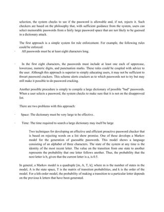 selection, the system checks to see if the password is allowable and, if not, rejects it. Such
checkers are based on the philosophy that, with sufficient guidance from the system, users can
select memorable passwords from a fairly large password space that are not likely to be guessed
in a dictionary attack.
The first approach is a simple system for rule enforcement. For example, the following rules
could be enforced:
· All passwords must be at least eight characters long.
· In the first eight characters, the passwords must include at least one each of uppercase,
lowercase, numeric digits, and punctuation marks. These rules could be coupled with advice to
the user. Although this approach is superior to simply educating users, it may not be sufficient to
thwart password crackers. This scheme alerts crackers as to which passwords not to try but may
still make it possible to do password cracking.
Another possible procedure is simply to compile a large dictionary of possible "bad" passwords.
When a user selects a password, the system checks to make sure that it is not on the disapproved
list.
There are two problems with this approach:
· Space: The dictionary must be very large to be effective..
· Time: The time required to search a large dictionary may itself be large
Two techniques for developing an effective and efficient proactive password checker that
is based on rejecting words on a list show promise. One of these develops a Markov
model for the generation of guessable passwords. This model shows a language
consisting of an alphabet of three characters. The state of the system at any time is the
identity of the most recent letter. The value on the transition from one state to another
represents the probability that one letter follows another. Thus, the probability that the
next letter is b, given that the current letter is a, is 0.5.
In general, a Markov model is a quadruple [m, A, T, k], where m is the number of states in the
model, A is the state space, T is the matrix of transition probabilities, and k is the order of the
model. For a kth-order model, the probability of making a transition to a particular letter depends
on the previous k letters that have been generated.
 