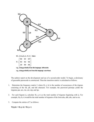 The authors report on the development and use of a second-order model. To begin, a dictionary
of guessable passwords is constructed. Then the transition matrix is calculated as follows:
1. Determine the frequency matrix f, where f(i, j, k) is the number of occurrences of the trigram
consisting of the ith, jth, and kth character. For example, the password parsnips yields the
trigrams par, ars, rsn, sni, nip, and ips.
2. For each bigram ij, calculate f(i, j,∞) as the total number of trigrams beginning with ij. For
example, f(a, b,∞) would be the total number of trigrams of the form aba, abb, abc, and so on.
3. Compute the entries of T as follows:
T(i,j,k) = f(i, j, k) / f(i, j,∞)
 