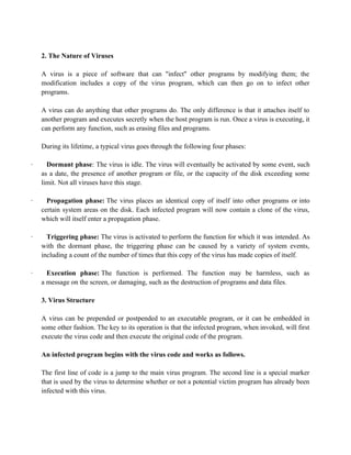 2. The Nature of Viruses
A virus is a piece of software that can "infect" other programs by modifying them; the
modification includes a copy of the virus program, which can then go on to infect other
programs.
A virus can do anything that other programs do. The only difference is that it attaches itself to
another program and executes secretly when the host program is run. Once a virus is executing, it
can perform any function, such as erasing files and programs.
During its lifetime, a typical virus goes through the following four phases:
· Dormant phase: The virus is idle. The virus will eventually be activated by some event, such
as a date, the presence of another program or file, or the capacity of the disk exceeding some
limit. Not all viruses have this stage.
· Propagation phase: The virus places an identical copy of itself into other programs or into
certain system areas on the disk. Each infected program will now contain a clone of the virus,
which will itself enter a propagation phase.
· Triggering phase: The virus is activated to perform the function for which it was intended. As
with the dormant phase, the triggering phase can be caused by a variety of system events,
including a count of the number of times that this copy of the virus has made copies of itself.
· Execution phase: The function is performed. The function may be harmless, such as
a message on the screen, or damaging, such as the destruction of programs and data files.
3. Virus Structure
A virus can be prepended or postpended to an executable program, or it can be embedded in
some other fashion. The key to its operation is that the infected program, when invoked, will first
execute the virus code and then execute the original code of the program.
An infected program begins with the virus code and works as follows.
The first line of code is a jump to the main virus program. The second line is a special marker
that is used by the virus to determine whether or not a potential victim program has already been
infected with this virus.
 