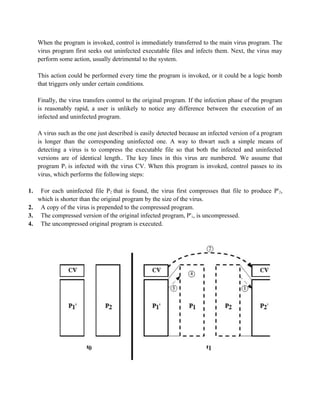 When the program is invoked, control is immediately transferred to the main virus program. The
virus program first seeks out uninfected executable files and infects them. Next, the virus may
perform some action, usually detrimental to the system.
This action could be performed every time the program is invoked, or it could be a logic bomb
that triggers only under certain conditions.
Finally, the virus transfers control to the original program. If the infection phase of the program
is reasonably rapid, a user is unlikely to notice any difference between the execution of an
infected and uninfected program.
A virus such as the one just described is easily detected because an infected version of a program
is longer than the corresponding uninfected one. A way to thwart such a simple means of
detecting a virus is to compress the executable file so that both the infected and uninfected
versions are of identical length.. The key lines in this virus are numbered. We assume that
program P1 is infected with the virus CV. When this program is invoked, control passes to its
virus, which performs the following steps:
1. For each uninfected file P2 that is found, the virus first compresses that file to produce P'2,
which is shorter than the original program by the size of the virus.
2. A copy of the virus is prepended to the compressed program.
3. The compressed version of the original infected program, P'1, is uncompressed.
4. The uncompressed original program is executed.
 