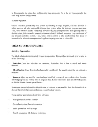 In this example, the virus does nothing other than propagate. As in the previous example, the
virus may include a logic bomb.
4. Initial Infection
Once a virus has gained entry to a system by infecting a single program, it is in a position to
infect some or all other executable files on that system when the infected program executes.
Thus, viral infection can be completely prevented by preventing the virus from gaining entry in
the first place. Unfortunately, prevention is extraordinarily difficult because a virus can be part of
any program outside a system. Thus, unless one is content to take an absolutely bare piece of
iron and write all one's own system and application programs, one is vulnerable.
VIRUS COUNTERMEASURES
Antivirus Approaches
The ideal solution to the threat of viruses is prevention: The next best approach is to be able to
do the following:
· Detection: Once the infection has occurred, determine that it has occurred and locate
the virus.
· Identification: Once detection has been achieved, identify the specific virus that has infected a
program.
· Removal: Once the specific virus has been identified, remove all traces of the virus from the
infected program and restore it to its original state. Remove the virus from all infected systems
so that the disease cannot spread further.
If detection succeeds but either identification or removal is not possible, then the alternative is to
discard the infected program and reload a clean backup version.
There are four generations of antivirus software:
· First generation: simple scanners
· Second generation: heuristic scanners
· Third generation: activity traps
· Fourth generation: full-featured protection
 