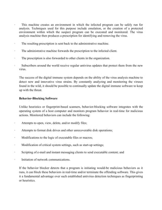· This machine creates an environment in which the infected program can be safely run for
analysis. Techniques used for this purpose include emulation, or the creation of a protected
environment within which the suspect program can be executed and monitored. The virus
analysis machine then produces a prescription for identifying and removing the virus.
· The resulting prescription is sent back to the administrative machine.
· The administrative machine forwards the prescription to the infected client.
· The prescription is also forwarded to other clients in the organization.
· Subscribers around the world receive regular antivirus updates that protect them from the new
virus.
The success of the digital immune system depends on the ability of the virus analysis machine to
detect new and innovative virus strains. By constantly analyzing and monitoring the viruses
found in the wild, it should be possible to continually update the digital immune software to keep
up with the threat.
Behavior-Blocking Software
Unlike heuristics or fingerprint-based scanners, behavior-blocking software integrates with the
operating system of a host computer and monitors program behavior in real-time for malicious
actions. Monitored behaviors can include the following:
· Attempts to open, view, delete, and/or modify files;
· Attempts to format disk drives and other unrecoverable disk operations;
· Modifications to the logic of executable files or macros;
· Modification of critical system settings, such as start-up settings;
· Scripting of e-mail and instant messaging clients to send executable content; and
· Initiation of network communications.
If the behavior blocker detects that a program is initiating would-be malicious behaviors as it
runs, it can block these behaviors in real-time and/or terminate the offending software. This gives
it a fundamental advantage over such established antivirus detection techniques as fingerprinting
or heuristics.
 