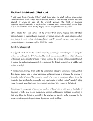 Distributed denial of service (DDoS) attack
A distributed denial-of-service (DDoS) attack is an attack in which multiple compromised
computer systems attack a target, such as a server, website or other network resource, and cause
a denial of service for users of the targeted resource. The flood of incoming
messages, connection requests or malformed packets to the target system forces it to slow down
or even crash and shut down, thereby denying service to legitimate users or systems.
DDoS attacks have been carried out by diverse threat actors, ranging from individual
criminal hackers to organized crime rings and government agencies. In certain situations, often
ones related to poor coding, missing patches or generally unstable systems, even legitimate
requests to target systems can result in DDoS-like results.
How DDoS attacks work
In a typical DDoS attack, the assailant begins by exploiting a vulnerability in one computer
system and making it the DDoS master. The attack master system identifies other vulnerable
systems and gains control over them by either infecting the systems with malware or through
bypassing the authentication controls (i.e., guessing the default password on a widely used
system or device).
A computer or networked device under the control of an intruder is known as a zombie, or bot.
The attacker creates what is called a command-and-control server to command the network of
bots, also called a botnet. The person in control of a botnet is sometimes referred to as the
botmaster (that term has also historically been used to refer to the first system "recruited" into a
botnet because it is used to control the spread and activity of other systems in the botnet).
Botnets can be comprised of almost any number of bots; botnets with tens or hundreds of
thousands of nodes have become increasingly common, and there may not be an upper limit to
their size. Once the botnet is assembled, the attacker can use the traffic generated by the
compromised devices to flood the target domain and knock it offline.
 