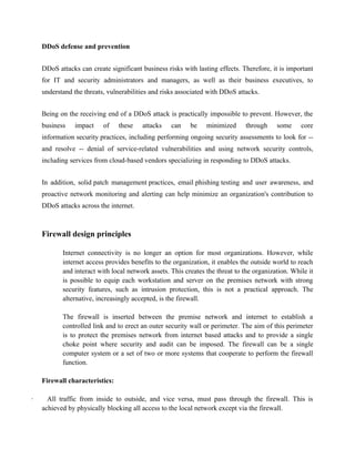 DDoS defense and prevention
DDoS attacks can create significant business risks with lasting effects. Therefore, it is important
for IT and security administrators and managers, as well as their business executives, to
understand the threats, vulnerabilities and risks associated with DDoS attacks.
Being on the receiving end of a DDoS attack is practically impossible to prevent. However, the
business impact of these attacks can be minimized through some core
information security practices, including performing ongoing security assessments to look for --
and resolve -- denial of service-related vulnerabilities and using network security controls,
including services from cloud-based vendors specializing in responding to DDoS attacks.
In addition, solid patch management practices, email phishing testing and user awareness, and
proactive network monitoring and alerting can help minimize an organization's contribution to
DDoS attacks across the internet.
Firewall design principles
Internet connectivity is no longer an option for most organizations. However, while
internet access provides benefits to the organization, it enables the outside world to reach
and interact with local network assets. This creates the threat to the organization. While it
is possible to equip each workstation and server on the premises network with strong
security features, such as intrusion protection, this is not a practical approach. The
alternative, increasingly accepted, is the firewall.
The firewall is inserted between the premise network and internet to establish a
controlled link and to erect an outer security wall or perimeter. The aim of this perimeter
is to protect the premises network from internet based attacks and to provide a single
choke point where security and audit can be imposed. The firewall can be a single
computer system or a set of two or more systems that cooperate to perform the firewall
function.
Firewall characteristics:
· All traffic from inside to outside, and vice versa, must pass through the firewall. This is
achieved by physically blocking all access to the local network except via the firewall.
 