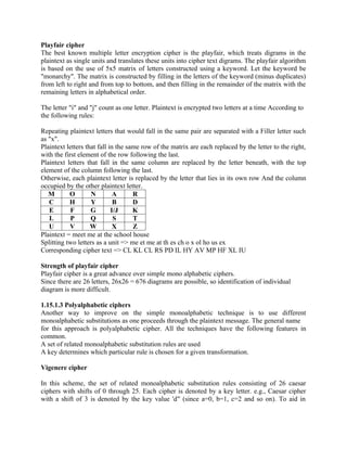 Playfair cipher
The best known multiple letter encryption cipher is the playfair, which treats digrams in the
plaintext as single units and translates these units into cipher text digrams. The playfair algorithm
is based on the use of 5x5 matrix of letters constructed using a keyword. Let the keyword be
"monarchy". The matrix is constructed by filling in the letters of the keyword (minus duplicates)
from left to right and from top to bottom, and then filling in the remainder of the matrix with the
remaining letters in alphabetical order.
The letter "i" and "j" count as one letter. Plaintext is encrypted two letters at a time According to
the following rules:
Repeating plaintext letters that would fall in the same pair are separated with a Filler letter such
as "x".
Plaintext letters that fall in the same row of the matrix are each replaced by the letter to the right,
with the first element of the row following the last.
Plaintext letters that fall in the same column are replaced by the letter beneath, with the top
element of the column following the last.
Otherwise, each plaintext letter is replaced by the letter that lies in its own row And the column
occupied by the other plaintext letter.
M O N A R
C H Y B D
E F G I/J K
L P Q S T
U V W X Z
Plaintext = meet me at the school house
Splitting two letters as a unit => me et me at th es ch o x ol ho us ex
Corresponding cipher text => CL KL CL RS PD IL HY AV MP HF XL IU
Strength of playfair cipher
Playfair cipher is a great advance over simple mono alphabetic ciphers.
Since there are 26 letters, 26x26 = 676 diagrams are possible, so identification of individual
diagram is more difficult.
1.15.1.3 Polyalphabetic ciphers
Another way to improve on the simple monoalphabetic technique is to use different
monoalphabetic substitutions as one proceeds through the plaintext message. The general name
for this approach is polyalphabetic cipher. All the techniques have the following features in
common.
A set of related monoalphabetic substitution rules are used
A key determines which particular rule is chosen for a given transformation.
Vigenere cipher
In this scheme, the set of related monoalphabetic substitution rules consisting of 26 caesar
ciphers with shifts of 0 through 25. Each cipher is denoted by a key letter. e.g., Caesar cipher
with a shift of 3 is denoted by the key value 'd (since a=0, b=1, c=2 and so on). To aid in
‟ (since a=0, b=1, c=2 and so on). To aid in
 