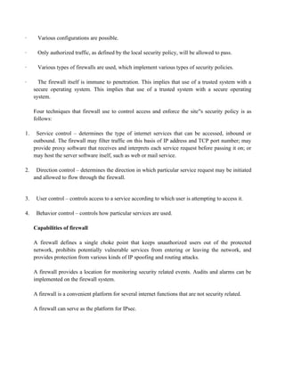 · Various configurations are possible.
· Only authorized traffic, as defined by the local security policy, will be allowed to pass.
· Various types of firewalls are used, which implement various types of security policies.
· The firewall itself is immune to penetration. This implies that use of a trusted system with a
secure operating system. This implies that use of a trusted system with a secure operating
system.
Four techniques that firewall use to control access and enforce the site s security policy is as
‟s access controls to exploit a legitimate user‟s account.
follows:
1. Service control – determines the type of internet services that can be accessed, inbound or
outbound. The firewall may filter traffic on this basis of IP address and TCP port number; may
provide proxy software that receives and interprets each service request before passing it on; or
may host the server software itself, such as web or mail service.
2. Direction control – determines the direction in which particular service request may be initiated
and allowed to flow through the firewall.
3. User control – controls access to a service according to which user is attempting to access it.
4. Behavior control – controls how particular services are used.
Capabilities of firewall
A firewall defines a single choke point that keeps unauthorized users out of the protected
network, prohibits potentially vulnerable services from entering or leaving the network, and
provides protection from various kinds of IP spoofing and routing attacks.
A firewall provides a location for monitoring security related events. Audits and alarms can be
implemented on the firewall system.
A firewall is a convenient platform for several internet functions that are not security related.
A firewall can serve as the platform for IPsec.
 