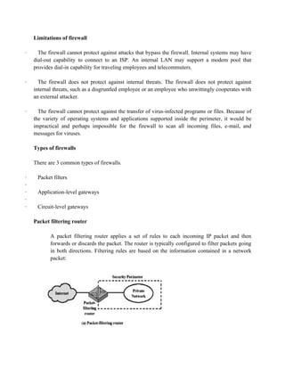 Limitations of firewall
· The firewall cannot protect against attacks that bypass the firewall. Internal systems may have
dial-out capability to connect to an ISP. An internal LAN may support a modem pool that
provides dial-in capability for traveling employees and telecommuters.
· The firewall does not protect against internal threats. The firewall does not protect against
internal threats, such as a disgruntled employee or an employee who unwittingly cooperates with
an external attacker.
· The firewall cannot protect against the transfer of virus-infected programs or files. Because of
the variety of operating systems and applications supported inside the perimeter, it would be
impractical and perhaps impossible for the firewall to scan all incoming files, e-mail, and
messages for viruses.
Types of firewalls
There are 3 common types of firewalls.
· Packet filters
·
· Application-level gateways
·
· Circuit-level gateways
Packet filtering router
A packet filtering router applies a set of rules to each incoming IP packet and then
forwards or discards the packet. The router is typically configured to filter packets going
in both directions. Filtering rules are based on the information contained in a network
packet:
 