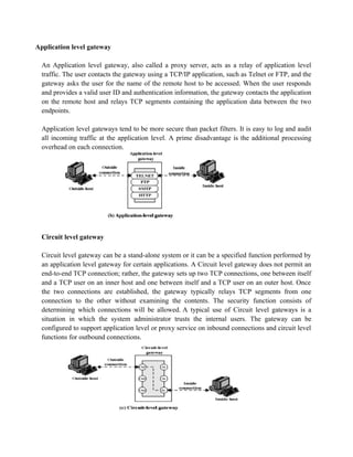 Application level gateway
An Application level gateway, also called a proxy server, acts as a relay of application level
traffic. The user contacts the gateway using a TCP/IP application, such as Telnet or FTP, and the
gateway asks the user for the name of the remote host to be accessed. When the user responds
and provides a valid user ID and authentication information, the gateway contacts the application
on the remote host and relays TCP segments containing the application data between the two
endpoints.
Application level gateways tend to be more secure than packet filters. It is easy to log and audit
all incoming traffic at the application level. A prime disadvantage is the additional processing
overhead on each connection.
Circuit level gateway
Circuit level gateway can be a stand-alone system or it can be a specified function performed by
an application level gateway for certain applications. A Circuit level gateway does not permit an
end-to-end TCP connection; rather, the gateway sets up two TCP connections, one between itself
and a TCP user on an inner host and one between itself and a TCP user on an outer host. Once
the two connections are established, the gateway typically relays TCP segments from one
connection to the other without examining the contents. The security function consists of
determining which connections will be allowed. A typical use of Circuit level gateways is a
situation in which the system administrator trusts the internal users. The gateway can be
configured to support application level or proxy service on inbound connections and circuit level
functions for outbound connections.
 