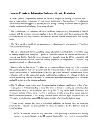 Common Criteria for Information Technology Security Evaluation
1 The CC permits comparability between the results of independent security evaluations. The CC
does so by providing a common set of requirements for the security functionality of IT products and
for assurance measures applied to these IT products during a security evaluation. These IT products
may be implemented in hardware, firmware or software.
2 The evaluation process establishes a level of confidence that the security functionality of these IT
products and the assurance measures applied to these IT products meet these requirements. The
evaluation results may help consumers to determine whether these IT products fulfil their security
needs.
3 The CC is useful as a guide for the development, evaluation and/or procurement of IT products
with security functionality.
4 The CC is intentionally flexible, enabling a range of evaluation methods to be applied to a range
of security properties of a range of IT products. Therefore users of the standard are cautioned to
exercise care that this flexibility is not misused. For example, using the CC in conjunction with
unsuitable evaluation methods, irrelevant security properties, or inappropriate IT products, may
result in meaningless evaluation results.
5 Consequently, the fact that an IT product has been evaluated has meaning only in the context of
the security properties that were evaluated and the evaluation methods that were used. Evaluation
authorities are advised to carefully check the products, properties and methods to determine that an
evaluation will provide meaningful results. Additionally, purchasers of evaluated products are
advised to carefully consider this context to determine whether the evaluated product is useful and
applicable to their specific situation and needs.
6 The CC addresses protection of assets from unauthorised disclosure, modification, or loss of use.
The categories of protection relating to these three types of failure of security are commonly called
confidentiality, integrity, and availability, respectively. The CC may also be applicable to aspects of
IT security outside of these three. The CC is applicable to risks arising from human activities
(malicious or otherwise) and to risks arising from non-human activities. Apart from IT security, the
CC may be applied in other areas of IT, but makes no claim of applicability in these areas.
7 Certain topics, because they involve specialised techniques or because they are somewhat
peripheral to IT security, are considered to be outside the scope of the CC. Some of these are
identified below.
a) The CC does not contain security evaluation criteria pertaining to administrative security
measures not related directly to the IT security functionality. However, it is recognised that
 