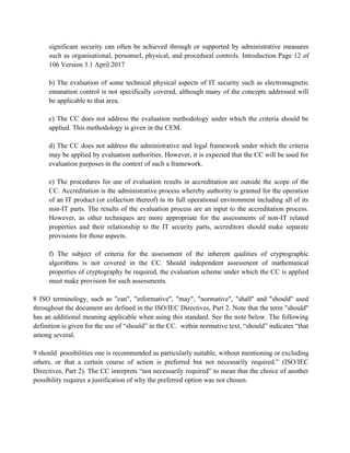 significant security can often be achieved through or supported by administrative measures
such as organisational, personnel, physical, and procedural controls. Introduction Page 12 of
106 Version 3.1 April 2017
b) The evaluation of some technical physical aspects of IT security such as electromagnetic
emanation control is not specifically covered, although many of the concepts addressed will
be applicable to that area.
c) The CC does not address the evaluation methodology under which the criteria should be
applied. This methodology is given in the CEM.
d) The CC does not address the administrative and legal framework under which the criteria
may be applied by evaluation authorities. However, it is expected that the CC will be used for
evaluation purposes in the context of such a framework.
e) The procedures for use of evaluation results in accreditation are outside the scope of the
CC. Accreditation is the administrative process whereby authority is granted for the operation
of an IT product (or collection thereof) in its full operational environment including all of its
non-IT parts. The results of the evaluation process are an input to the accreditation process.
However, as other techniques are more appropriate for the assessments of non-IT related
properties and their relationship to the IT security parts, accreditors should make separate
provisions for those aspects.
f) The subject of criteria for the assessment of the inherent qualities of cryptographic
algorithms is not covered in the CC. Should independent assessment of mathematical
properties of cryptography be required, the evaluation scheme under which the CC is applied
must make provision for such assessments.
8 ISO terminology, such as "can", "informative", "may", "normative", "shall" and "should" used
throughout the document are defined in the ISO/IEC Directives, Part 2. Note that the term "should"
has an additional meaning applicable when using this standard. See the note below. The following
definition is given for the use of “should” in the CC. within normative text, “should” indicates “that
among several.
9 should possibilities one is recommended as particularly suitable, without mentioning or excluding
others, or that a certain course of action is preferred but not necessarily required.” (ISO/IEC
Directives, Part 2). The CC interprets “not necessarily required” to mean that the choice of another
possibility requires a justification of why the preferred option was not chosen.
 