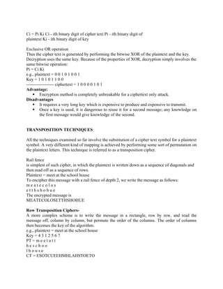 Ci = Pi Ki Ci - ith binary digit of cipher text Pi - ith binary digit of
plaintext Ki - ith binary digit of key
Exclusive OR operation
Thus the cipher text is generated by performing the bitwise XOR of the plaintext and the key.
Decryption uses the same key. Because of the properties of XOR, decryption simply involves the
same bitwise operation:
Pi = Ci Ki
e.g., plaintext = 0 0 1 0 1 0 0 1
Key = 1 0 1 0 1 1 0 0
------------------- ciphertext = 1 0 0 0 0 1 0 1
Advantage:
 Encryption method is completely unbreakable for a ciphertext only attack.
Disadvantages
 It requires a very long key which is expensive to produce and expensive to transmit.
 Once a key is used, it is dangerous to reuse it for a second message; any knowledge on
the first message would give knowledge of the second.
TRANSPOSITION TECHNIQUES
All the techniques examined so far involve the substitution of a cipher text symbol for a plaintext
symbol. A very different kind of mapping is achieved by performing some sort of permutation on
the plaintext letters. This technique is referred to as a transposition cipher.
Rail fence
is simplest of such cipher, in which the plaintext is written down as a sequence of diagonals and
then read off as a sequence of rows.
Plaintext = meet at the school house
To encipher this message with a rail fence of depth 2, we write the message as follows:
m e a t e c o l o s
e t t h s h o h u e
The encrypted message is
MEATECOLOSETTHSHOHUE
Row Transposition Ciphers-
A more complex scheme is to write the message in a rectangle, row by row, and read the
message off, column by column, but permute the order of the columns. The order of columns
then becomes the key of the algorithm.
e.g., plaintext = meet at the school house
Key = 4 3 1 2 5 6 7
PT = m e e t a t t
h e s c h o o
l h o u s e
CT = ESOTCUEEHMHLAHSTOETO
 