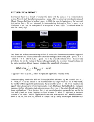 INFORMATION THEORY
Information theory is a branch of science that deals with the analysis of a communications
system. We will study digital communications – using a file (or network protocol) as the channel
Claude Shannon Published a landmark paper in 1948 that was the beginning of the branch of
information theory We are interested in communicating information from a source to a
destination In our case, the messages will be a sequence of binary digits Does anyone know the
term for a binary digit.
One detail that makes communicating difficult is noise noise introduces uncertainty Suppose I
wish to transmit one bit of information what are all of the possibilities tx 0, rx 0 - good tx 0, rx 1
- error tx 1, rx 0 - error tx 1, rx 1 - good Two of the cases above have errors – this is where
probability fits into the picture In the case of steganography, the noise may be due to attacks on
the hiding algorithm. Claude Shannon introduced the idea of self-information.
Suppose we have an event X, where Xi represents a particular outcome of the
Consider flipping a fair coin, there are two equiprobable outcomes: say X0 = heads, P0 = 1/2,
X1 = tails, P1 = 1/2 The amount of self-information for any single result is 1 bit. In other words,
the number of bits required to communicate the result of the event is 1 bit. When outcomes are
equally likely, there is a lot of information in the result. The higher the likelihood of a particular
outcome, the less information that outcome conveys However, if the coin is biased such that it
lands with heads up 99% of the time, there is not much information conveyed when we flip the
coin and it lands on heads. Suppose we have an event X, where Xi represents a particular
outcome of the event. Consider flipping a coin, however, let‘s say there are 3 possible outcomes:
heads (P = 0.49), tails (P=0.49), lands on its side (P = 0.02) – (likely much higher than in reality).
 