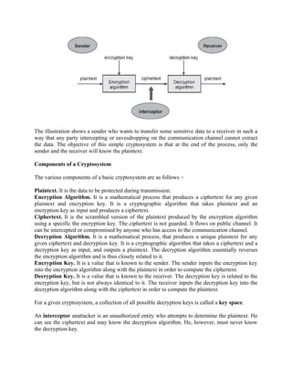 The illustration shows a sender who wants to transfer some sensitive data to a receiver in such a
way that any party intercepting or eavesdropping on the communication channel cannot extract
the data. The objective of this simple cryptosystem is that at the end of the process, only the
sender and the receiver will know the plaintext.
Components of a Cryptosystem
The various components of a basic cryptosystem are as follows −
Plaintext. It is the data to be protected during transmission.
Encryption Algorithm. It is a mathematical process that produces a ciphertext for any given
plaintext and encryption key. It is a cryptographic algorithm that takes plaintext and an
encryption key as input and produces a ciphertext.
Ciphertext. It is the scrambled version of the plaintext produced by the encryption algorithm
using a specific the encryption key. The ciphertext is not guarded. It flows on public channel. It
can be intercepted or compromised by anyone who has access to the communication channel.
Decryption Algorithm. It is a mathematical process, that produces a unique plaintext for any
given ciphertext and decryption key. It is a cryptographic algorithm that takes a ciphertext and a
decryption key as input, and outputs a plaintext. The decryption algorithm essentially reverses
the encryption algorithm and is thus closely related to it.
Encryption Key. It is a value that is known to the sender. The sender inputs the encryption key
into the encryption algorithm along with the plaintext in order to compute the ciphertext.
Decryption Key. It is a value that is known to the receiver. The decryption key is related to the
encryption key, but is not always identical to it. The receiver inputs the decryption key into the
decryption algorithm along with the ciphertext in order to compute the plaintext.
For a given cryptosystem, a collection of all possible decryption keys is called a key space.
An interceptor anattacker is an unauthorized entity who attempts to determine the plaintext. He
can see the ciphertext and may know the decryption algorithm. He, however, must never know
the decryption key.
 