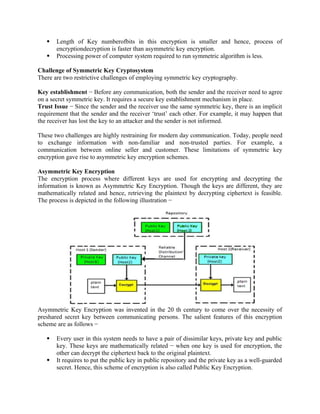  Length of Key numberofbits in this encryption is smaller and hence, process of
encryptiondecryption is faster than asymmetric key encryption.
 Processing power of computer system required to run symmetric algorithm is less.
Challenge of Symmetric Key Cryptosystem
There are two restrictive challenges of employing symmetric key cryptography.
Key establishment − Before any communication, both the sender and the receiver need to agree
on a secret symmetric key. It requires a secure key establishment mechanism in place.
Trust Issue − Since the sender and the receiver use the same symmetric key, there is an implicit
requirement that the sender and the receiver ‘trust’ each other. For example, it may happen that
the receiver has lost the key to an attacker and the sender is not informed.
These two challenges are highly restraining for modern day communication. Today, people need
to exchange information with non-familiar and non-trusted parties. For example, a
communication between online seller and customer. These limitations of symmetric key
encryption gave rise to asymmetric key encryption schemes.
Asymmetric Key Encryption
The encryption process where different keys are used for encrypting and decrypting the
information is known as Asymmetric Key Encryption. Though the keys are different, they are
mathematically related and hence, retrieving the plaintext by decrypting ciphertext is feasible.
The process is depicted in the following illustration −
Asymmetric Key Encryption was invented in the 20 th century to come over the necessity of
preshared secret key between communicating persons. The salient features of this encryption
scheme are as follows −
 Every user in this system needs to have a pair of dissimilar keys, private key and public
key. These keys are mathematically related − when one key is used for encryption, the
other can decrypt the ciphertext back to the original plaintext.
 It requires to put the public key in public repository and the private key as a well-guarded
secret. Hence, this scheme of encryption is also called Public Key Encryption.
 