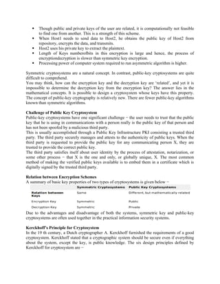  Though public and private keys of the user are related, it is computationally not feasible
to find one from another. This is a strength of this scheme.
 When Host1 needs to send data to Host2, he obtains the public key of Host2 from
repository, encrypts the data, and transmits.
 Host2 uses his private key to extract the plaintext.
 Length of Keys numberofbits in this encryption is large and hence, the process of
encryptiondecryption is slower than symmetric key encryption.
 Processing power of computer system required to run asymmetric algorithm is higher.
Symmetric cryptosystems are a natural concept. In contrast, public-key cryptosystems are quite
difficult to comprehend.
You may think, how can the encryption key and the decryption key are ‘related’, and yet it is
impossible to determine the decryption key from the encryption key? The answer lies in the
mathematical concepts. It is possible to design a cryptosystem whose keys have this property.
The concept of public-key cryptography is relatively new. There are fewer public-key algorithms
known than symmetric algorithms.
Challenge of Public Key Cryptosystem
Public-key cryptosystems have one significant challenge − the user needs to trust that the public
key that he is using in communications with a person really is the public key of that person and
has not been spoofed by a malicious third party.
This is usually accomplished through a Public Key Infrastructure PKI consisting a trusted third
party. The third party securely manages and attests to the authenticity of public keys. When the
third party is requested to provide the public key for any communicating person X, they are
trusted to provide the correct public key.
The third party satisfies itself about user identity by the process of attestation, notarization, or
some other process − that X is the one and only, or globally unique, X. The most common
method of making the verified public keys available is to embed them in a certificate which is
digitally signed by the trusted third party.
Relation between Encryption Schemes
A summary of basic key properties of two types of cryptosystems is given below −
Due to the advantages and disadvantage of both the systems, symmetric key and public-key
cryptosystems are often used together in the practical information security systems.
Kerckhoff’s Principle for Cryptosystem
In the 19 th century, a Dutch cryptographer A. Kerckhoff furnished the requirements of a good
cryptosystem. Kerckhoff stated that a cryptographic system should be secure even if everything
about the system, except the key, is public knowledge. The six design principles defined by
Kerckhoff for cryptosystem are −
 