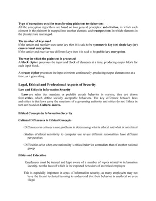 Type of operations used for transforming plain text to cipher text
All the encryption algorithms are based on two general principles: substitution, in which each
element in the plaintext is mapped into another element, and transposition, in which elements in
the plaintext are rearranged.
The number of keys used
If the sender and receiver uses same key then it is said to be symmetric key (or) single key (or)
conventional encryption.
If the sender and receiver use different keys then it is said to be public key encryption.
The way in which the plain text is processed
A block cipher processes the input and block of elements at a time, producing output block for
each input block.
A stream cipher processes the input elements continuously, producing output element one at a
time, as it goes along.
Legal, Ethical and Professional Aspects of Security
Law and Ethics in Information Security
Laws are rules that mandate or prohibit certain behavior in society; they are drawn
from ethics, which define socially acceptable behaviors. The key difference between laws
and ethics is that laws carry the sanctions of a governing authority and ethics do not. Ethics in
turn are based on Cultural mores.
Ethical Concepts in Information Security
Cultural Differences in Ethical Concepts
· Differences in cultures cause problems in determining what is ethical and what is not ethical
· Studies of ethical sensitivity to computer use reveal different nationalities have different
perspectives
· Difficulties arise when one nationality’s ethical behavior contradicts that of another national
group
Ethics and Education
Employees must be trained and kept aware of a number of topics related to information
security, not the least of which is the expected behaviors of an ethical employee
This is especially important in areas of information security, as many employees may not
have the formal technical training to understand that their behavior is unethical or even
illegal
 